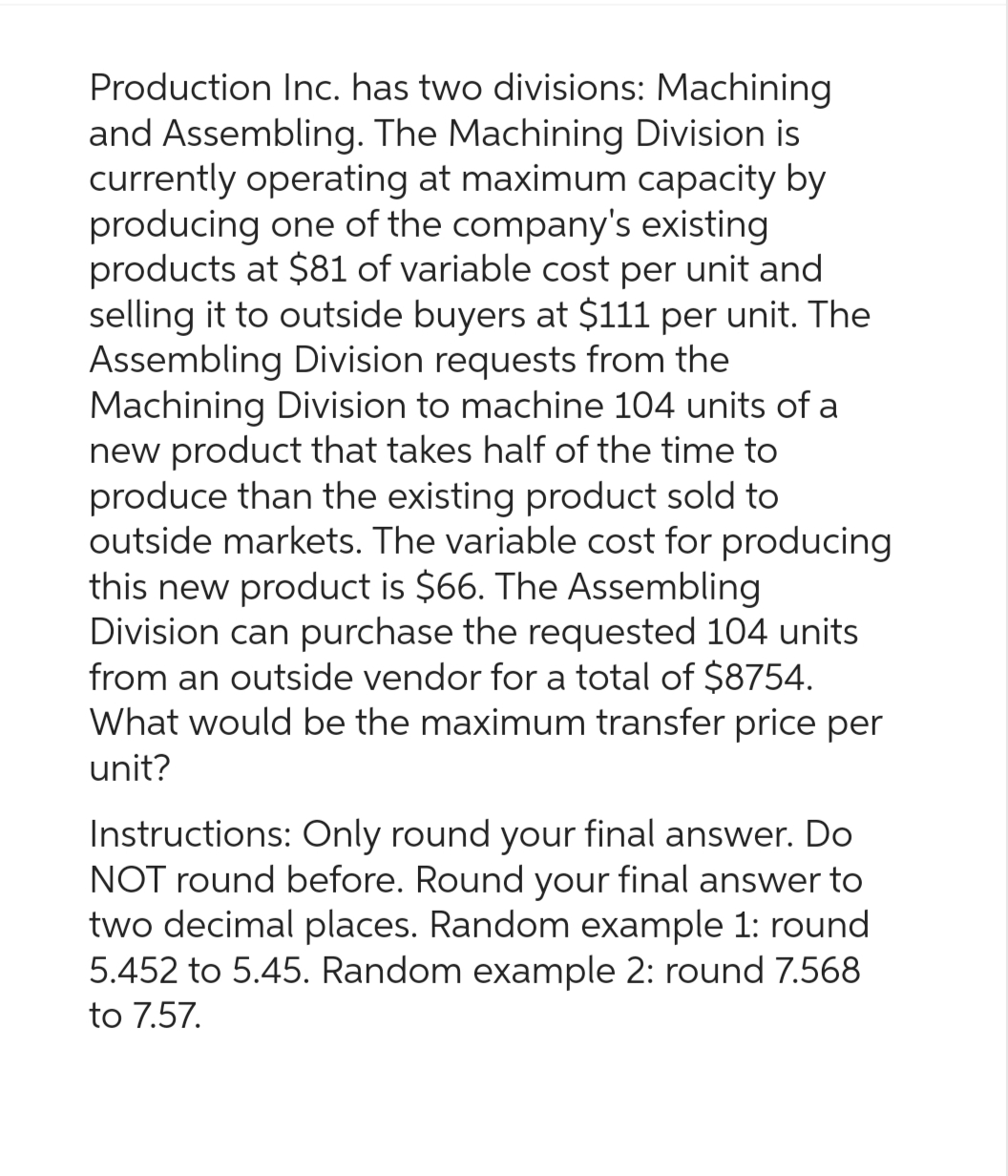 Production Inc. has two divisions: Machining
and Assembling. The Machining Division is
currently operating at maximum capacity by
producing one of the company's existing
products at $81 of variable cost per unit and
selling it to outside buyers at $111 per unit. The
Assembling Division requests from the
Machining Division to machine 104 units of a
new product that takes half of the time to
produce than the existing product sold to
outside markets. The variable cost for producing
this new product is $66. The Assembling
Division can purchase the requested 104 units
from an outside vendor for a total of $8754.
What would be the maximum transfer price per
unit?
Instructions: Only round your final answer. Do
NOT round before. Round your final answer to
two decimal places. Random example 1: round
5.452 to 5.45. Random example 2: round 7.568
to 7.57.