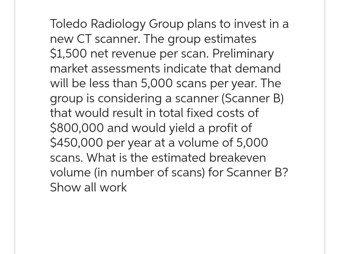 Toledo Radiology Group plans to invest in a
new CT scanner. The group estimates
$1,500 net revenue per scan. Preliminary
market assessments indicate that demand
will be less than 5,000 scans per year. The
group is considering a scanner (Scanner B)
that would result in total fixed costs of
$800,000 and would yield a profit of
$450,000 per year at a volume of 5,000
scans. What is the estimated breakeven
volume (in number of scans) for Scanner B?
Show all work