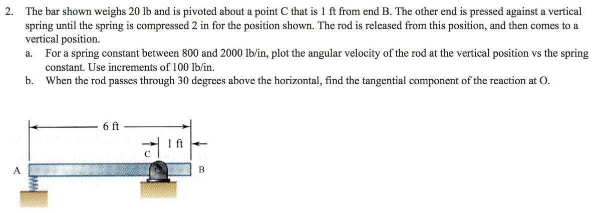 2. The bar shown weighs 20 lb and is pivoted about a point C that is 1 ft from end B. The other end is pressed against a vertical
spring until the spring is compressed 2 in for the position shown. The rod is released from this position, and then comes to a
vertical position.
For a spring constant between 800 and 2000 lb/in, plot the angular velocity of the rod at the vertical position vs the spring
а.
constant. Use increments of 100 lb/in.
b. When the rod passes through 30 degrees above the horizontal, find the tangential component of the reaction at O.
6 ft
1 ft +
B

