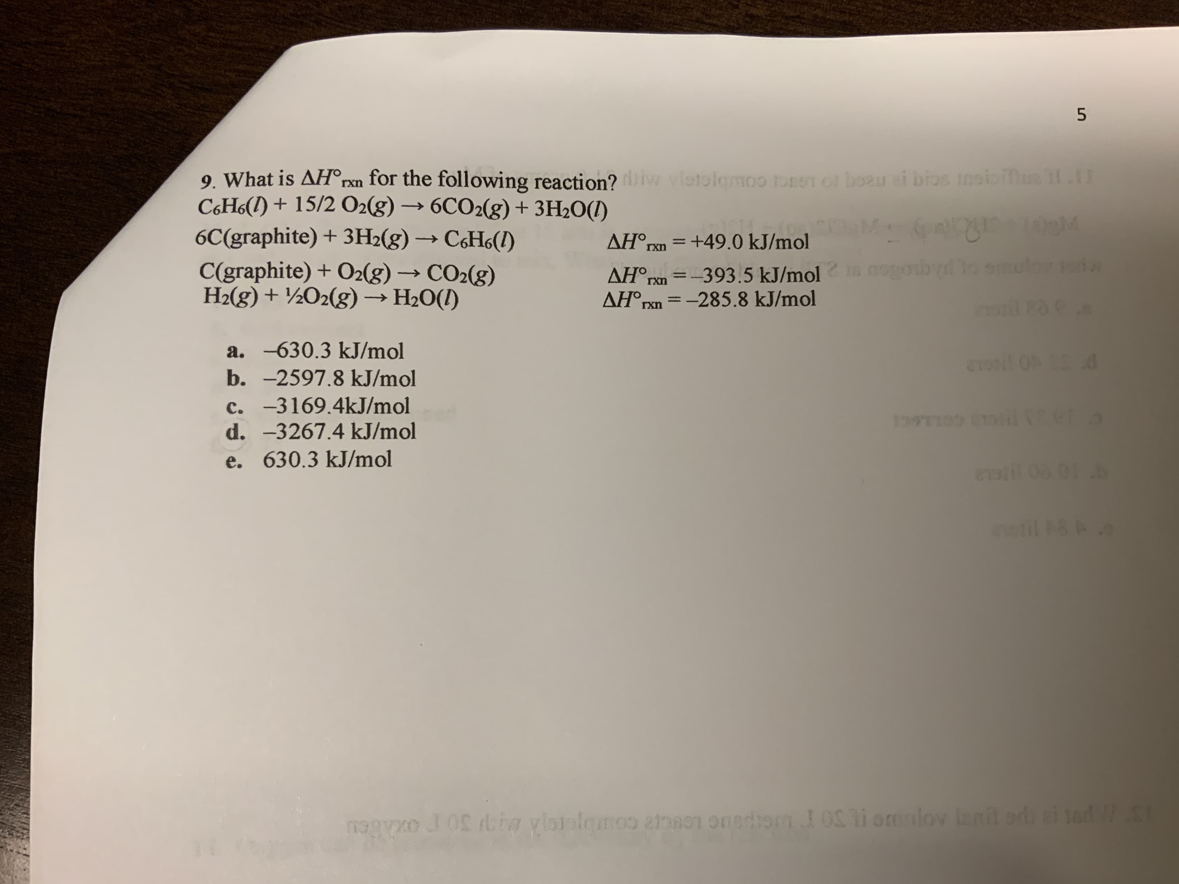 5
oo ton 1boeu oi bros Incloi
.
9. What is AH°rxn for the following reaction?
C&H&() + 15/2 O2(g)6CO2(g) +3H2O(I)
6C(graphite) +3H2(g) CeHs()
C(graphite) + O2(g)- CO2(g)
H2(g)+2O2(g) H2O(I)
vltolom
TosO
AHOrxn +49.0 kJ/mol
nogon
AH°n-393.5 kJ/mol
AH°PXn-285.8 kJ/mol
>
rxn
rxn
a. -630.3 kJ/mol
0P C
b. -2597.8 kJ/mol
c. -3169.4kJ/mol
d. -3267.4 kJ/mol
1909 E104ter
e. 630.3 kJ/mol
astil 18
lov lanil od ei sed
m1OS
Pnoo
O
oxhBou
Ln
