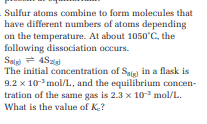 Sulfur atoms combine to form molecules that
have different numbers of atoms depending
on the temperature. At about 1050°C, the
following dissociation occurs.
Salg) = 4Szigl
The initial concentration of Sag) in a flask is
9.2 x 10³ mol/L, and the equilibrium concen-
tration of the same gas is 2.3 x 10 mol/L.
What is the value of K₂?