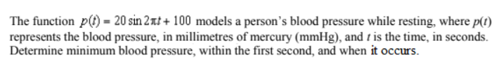 The function p(t) = 20 sin 2xt + 100 models a person's blood pressure while resting, where p(1)
represents the blood pressure, in millimetres of mercury (mmHg), and t is the time, in seconds.
Determine minimum blood pressure, within the first second, and when it occurs.