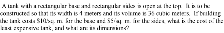 A tank with a rectangular base and rectangular sides is open at the top. It is to be
constructed so that its width is 4 meters and its volume is 36 cubic meters. If building
the tank costs $10/sq. m. for the base and $5/sq. m. for the sides, what is the cost of the
least expensive tank, and what are its dimensions?