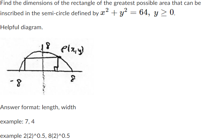 Find the dimensions of the rectangle of the greatest possible area that can be
inscribed in the semi-circle defined by x² + y²
Helpful diagram.
-8
plaiyy
8
Answer format: length, width
example: 7, 4
example 2(2)^0.5, 8(2)^0.5
=
+ y² = 64, y ≥ 0.