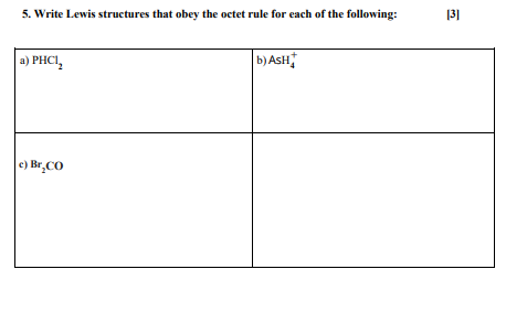 5. Write Lewis structures that obey the octet rule for each of the following:
a) PHC1₂
c) Br₂CO
b) ASH
[3]