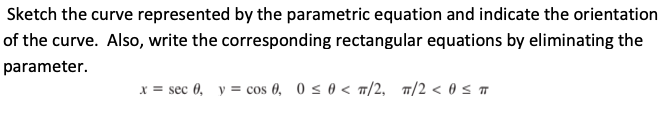 Sketch the curve represented by the parametric equation and indicate the orientation
of the curve. Also, write the corresponding rectangular equations by eliminating the
parameter.
x = sec 0, y = cos 0, 0 s 0 < /2, 7/2 < 0 s 7
