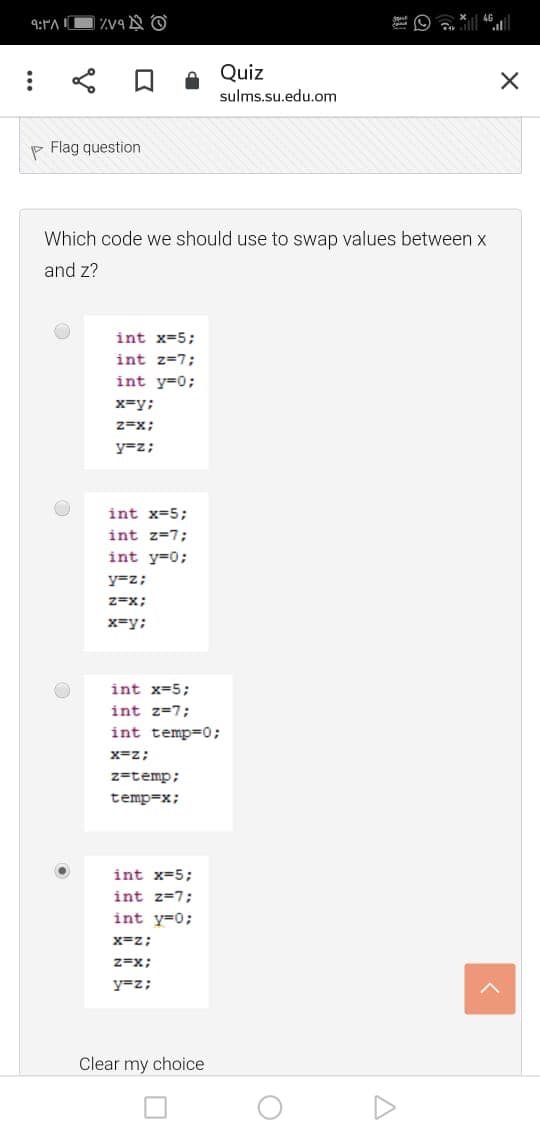 Quiz
sulms.su.edu.om
P Flag question
Which code we should use to swap values between x
and z?
int x=5;
int z=7;
int y=0;
x=y;
z=x;
y=z;
int x=5;
int z=7;
int y=0;
y=z;
z=x;
x=y;
int x=5;
int z=7;
int temp=0;
x=z;
z=temp;
temp=x;
int x=5;
int z=7;
int y=0;
x=z;
z=x;
y=z;
Clear my choice
