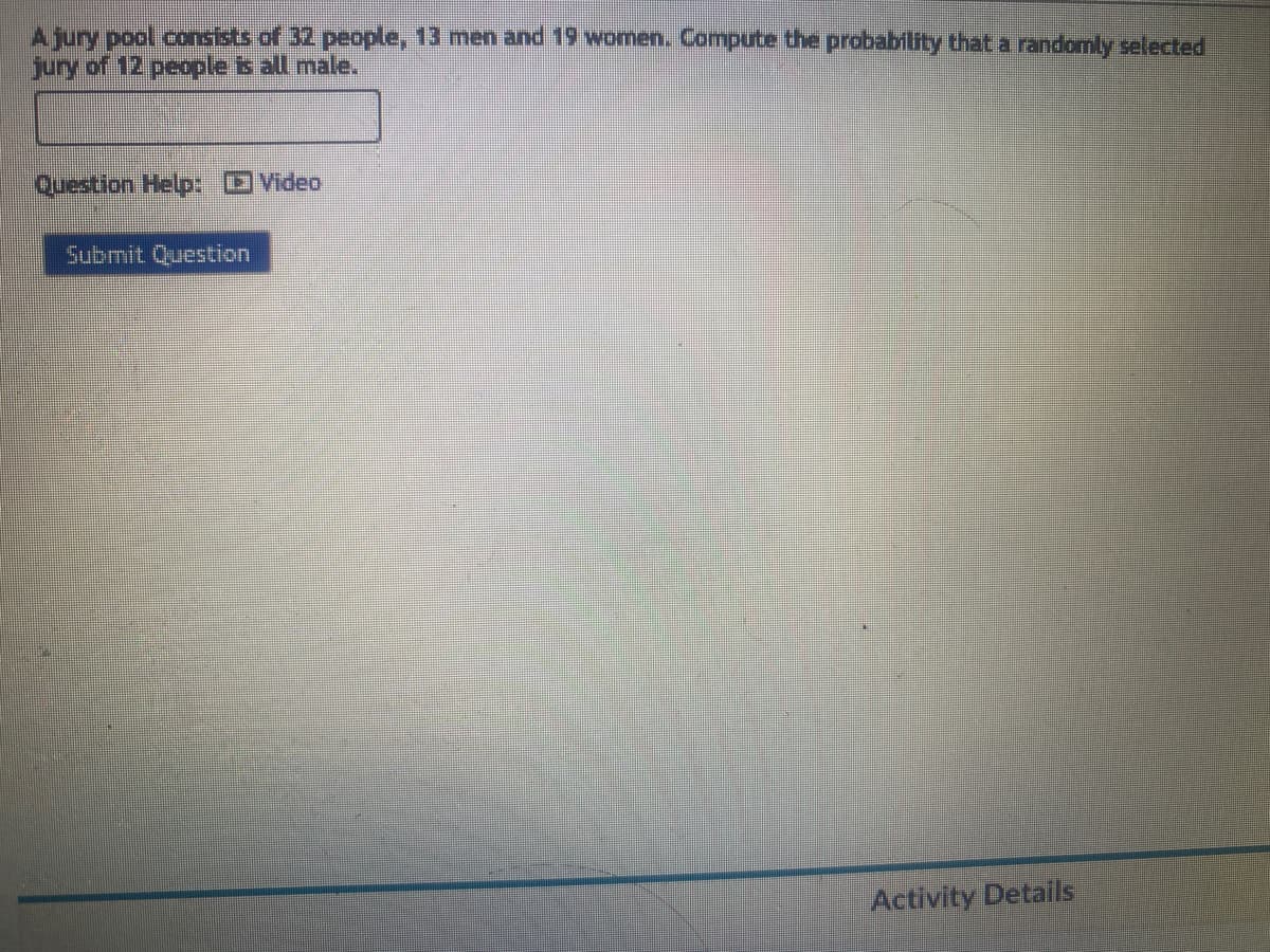 A jury pool consists of 32 people, 13 men and 19 women. Compute the probability that a randomly selected
jury of 12 people is all male.
Question Help: Video
Submit Question
Activity Details