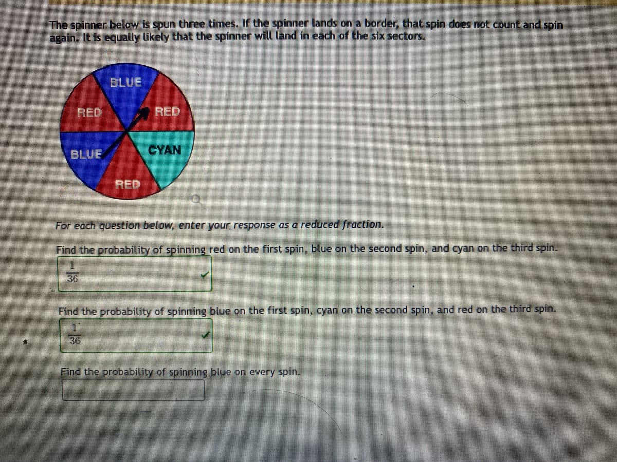 The spinner below is spun three times. If the spinner lands on a border, that spin does not count and spin
again. It is equally likely that the spinner will land in each of the six sectors.
RED
BLUE
BLUE
RED
RED
CYAN
For each question below, enter your response as a reduced fraction.
Find the probability of spinning red on the first spin, blue on the second spin, and cyan on the third spin.
Find the probability of spinning blue on the first spin, cyan on the second spin, and red on the third spin.
Find the probability of spinning blue on every spin.