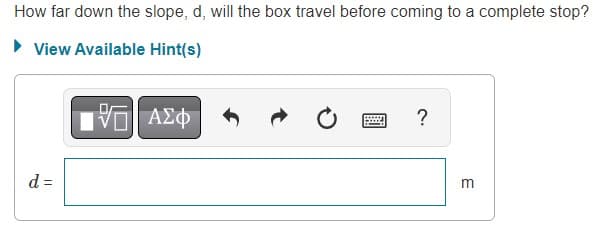 How far down the slope, d, will the box travel before coming to a complete stop?
View Available Hint(s)
d =
—| ΑΣΦ
Ć
www
?
m