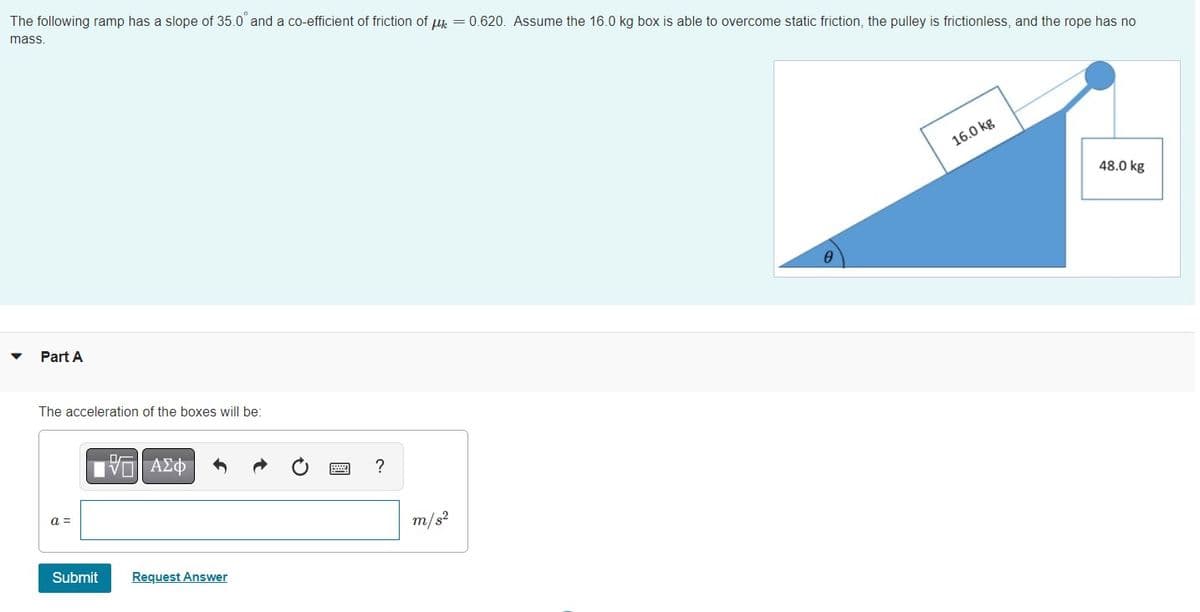 The following ramp has a slope of 35.0° and a co-efficient of friction of μ = 0.620. Assume the 16.0 kg box is able to overcome static friction, the pulley is frictionless, and the rope has no
mass.
Part A
The acceleration of the boxes will be:
a =
Submit
VE ΑΣΦ
Request Answer
?
m/s²
0
16.0 kg
48.0 kg
