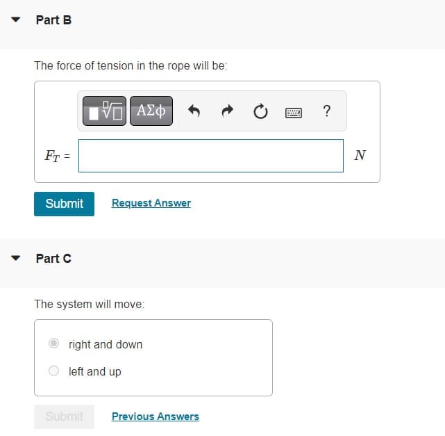 Part B
The force of tension in the rope will be:
FT =
Submit
Part C
VE ΑΣΦ
Request Answer
The system will move:
Submit
right and down
left and up
Previous Answers
P
?
N