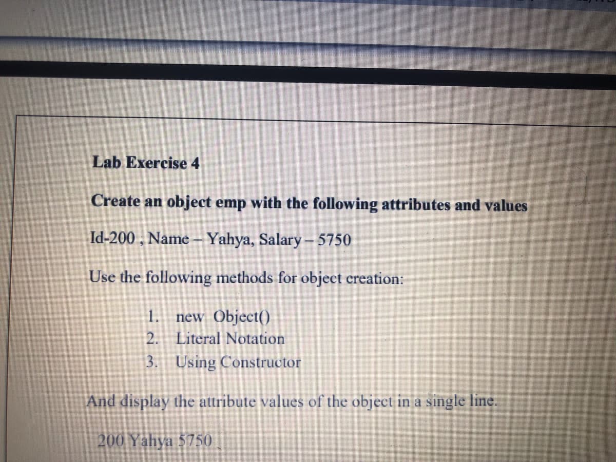 Lab Exercise 4
Create an object emp with the following attributes and values
Id-200 , Name - Yahya, Salary- 5750
Use the following methods for object creation:
1.
new Object()
2. Literal Notation
3. Using Constructor
And display the attribute values of the object in a single line.
200 Yahya 5750
