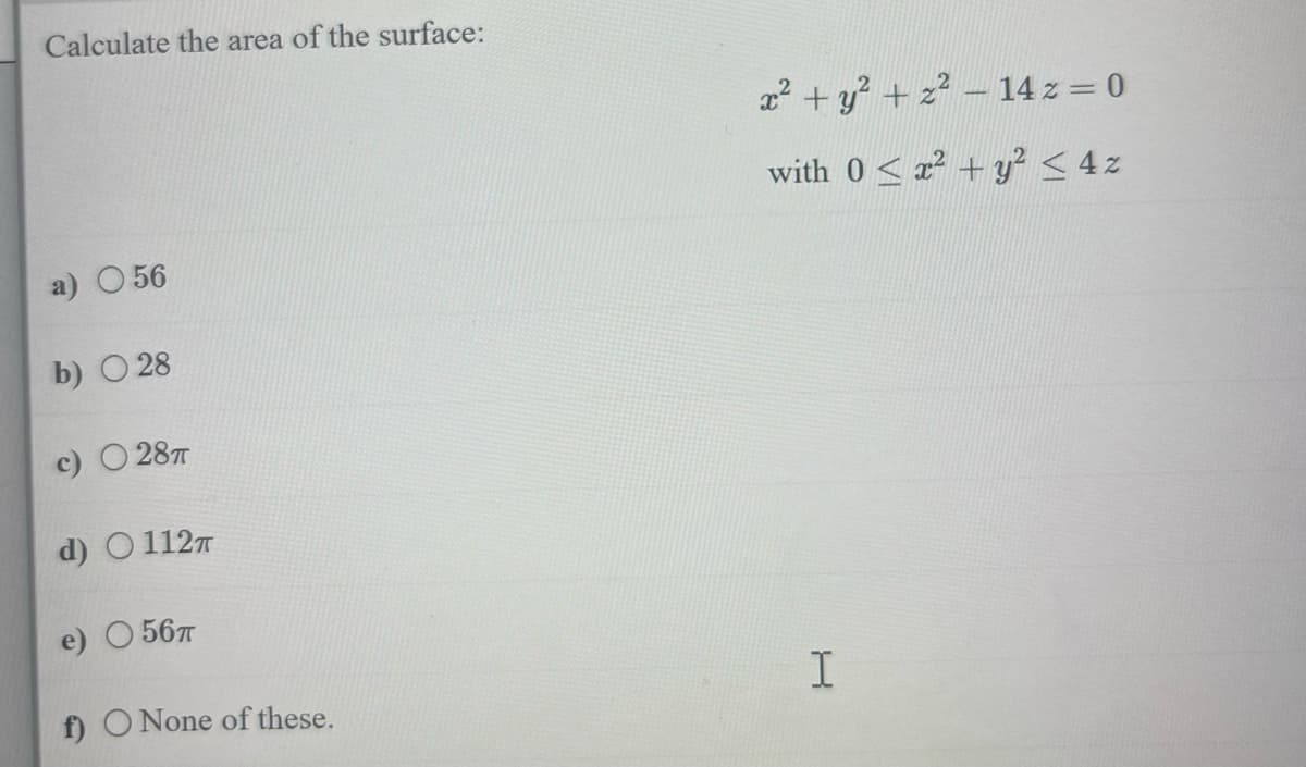 Calculate the area of the surface:
056
b) 28
c) 28T
d) 112T
e) 56T
f) O None of these.
x² + y² + z² - 14 z = 0
with 02² + y² ≤ 4z
I