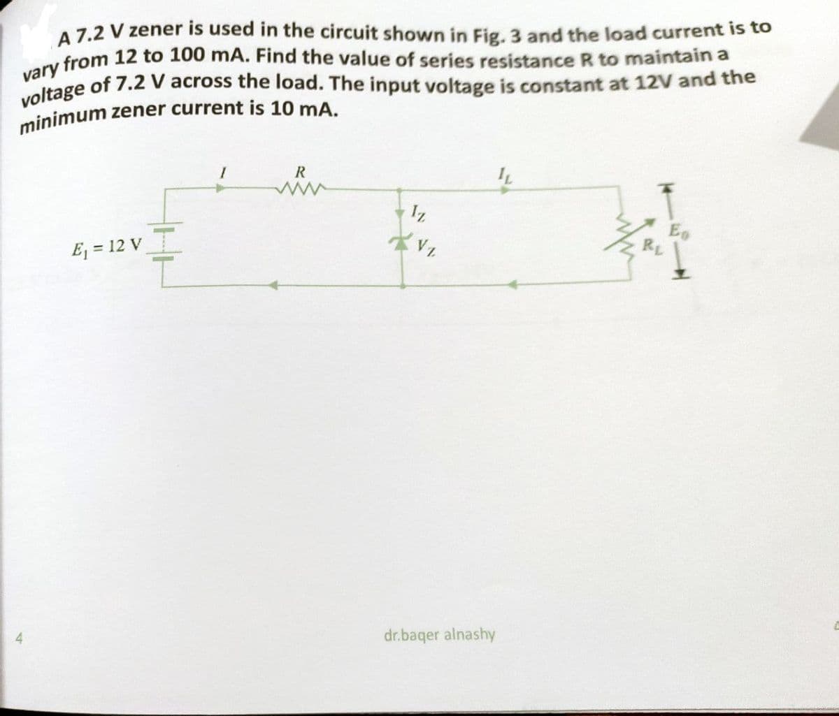 minimum zener current is 10 mA.
voltage of 7.2 V across the load. The input voltage is constant at 12V and the
vary from 12 to 100 mA. Find the value of series resistance R to maintain a
A 7.2 V zener is used in the circuit shown in Fig. 3 and the load current is to
R
E, = 12 V
4.
dr.baqer alnashy
