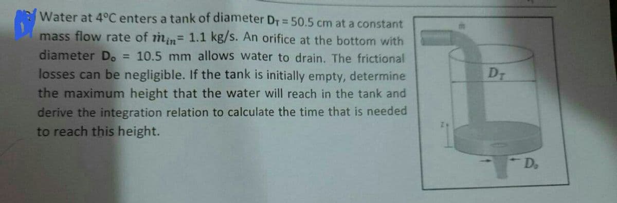 Water at 4°C enters a tank of diameter DT = 50.5 cm at a constant
mass flow rate of min= 1.1 kg/s. An orifice at the bottom with
diameter D.
= 10.5 mm allows water to drain. The frictional
losses can be negligible. If the tank is initially empty, determine
DT
the maximum height that the water will reach in the tank and
derive the integration relation to calculate the time that is needed
to reach this height.
D.
