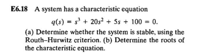 E6.18 A system has a characteristic equation
q(s) = s + 20s? + Ss + 100 = 0.
(a) Determine whether the system is stable, using the
Routh-Hurwitz criterion. (b) Determine the roots of
the characteristic equation.
