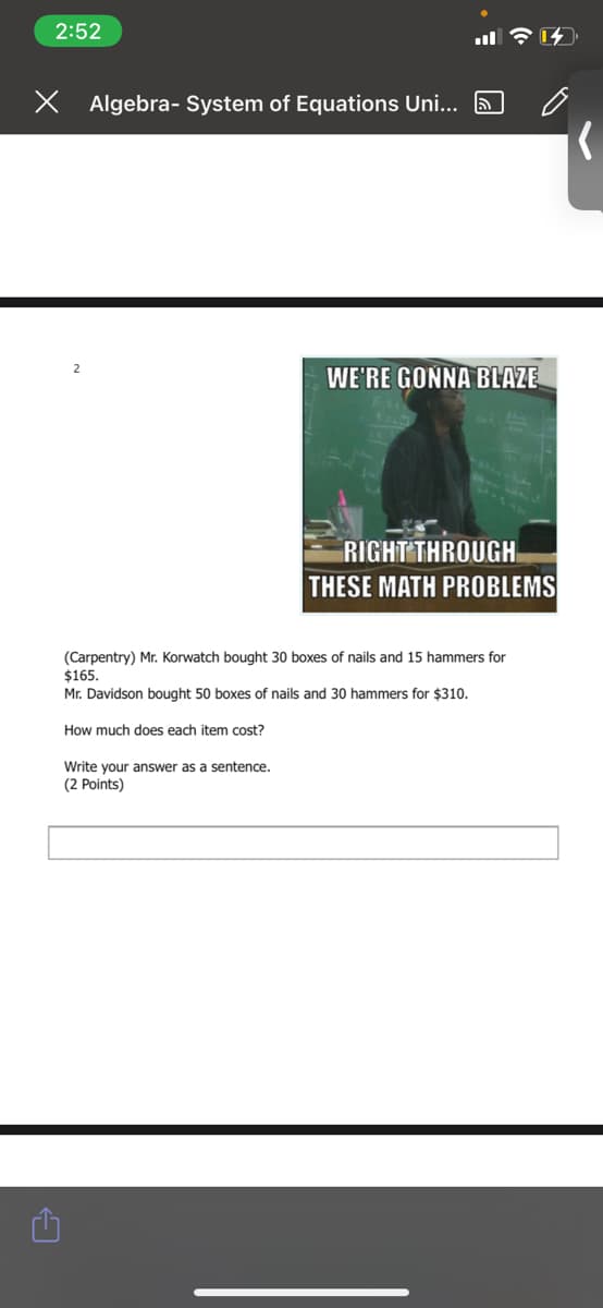 2:52
X Algebra- System of Equations Uni... 5
WE'RE GONNA BLAZE
RIGHT THROUGH
THESE MATH PROBLEMS
(Carpentry) Mr. Korwatch bought 30 boxes of nails and 15 hammers for
$165.
Mr. Davidson bought 50 boxes of nails and 30 hammers for $310.
How much does each item cost?
Write your answer as a sentence.
(2 Points)
