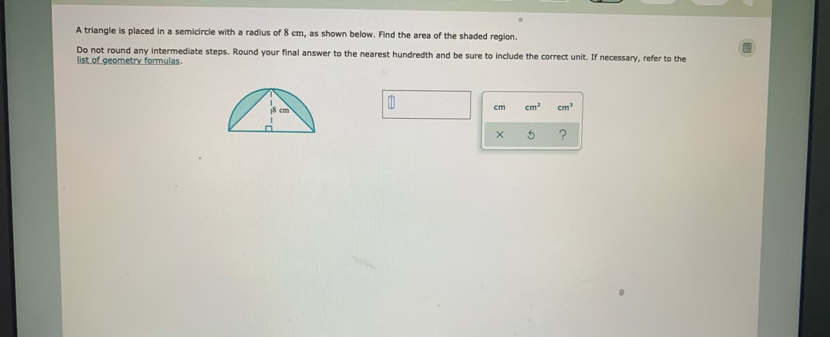 A triangle is placed in a semicircle with a radius of 8 cm, as shown below. Find the area of the shaded region.
Do not round any intermediate steps. Round your final answer to the nearest hundredth and be sure to include the correct unit. If necessary, refer to the
list of geometry formulas.
18 cm
cm
cm
cm
