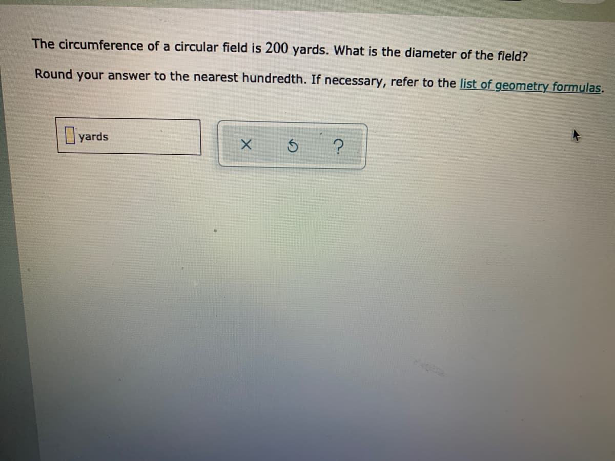 The circumference of a circular field is 200 yards. What is the diameter of the field?
Round your answer to the nearest hundredth. If necessary, refer to the list of geometry formulas.
yards
