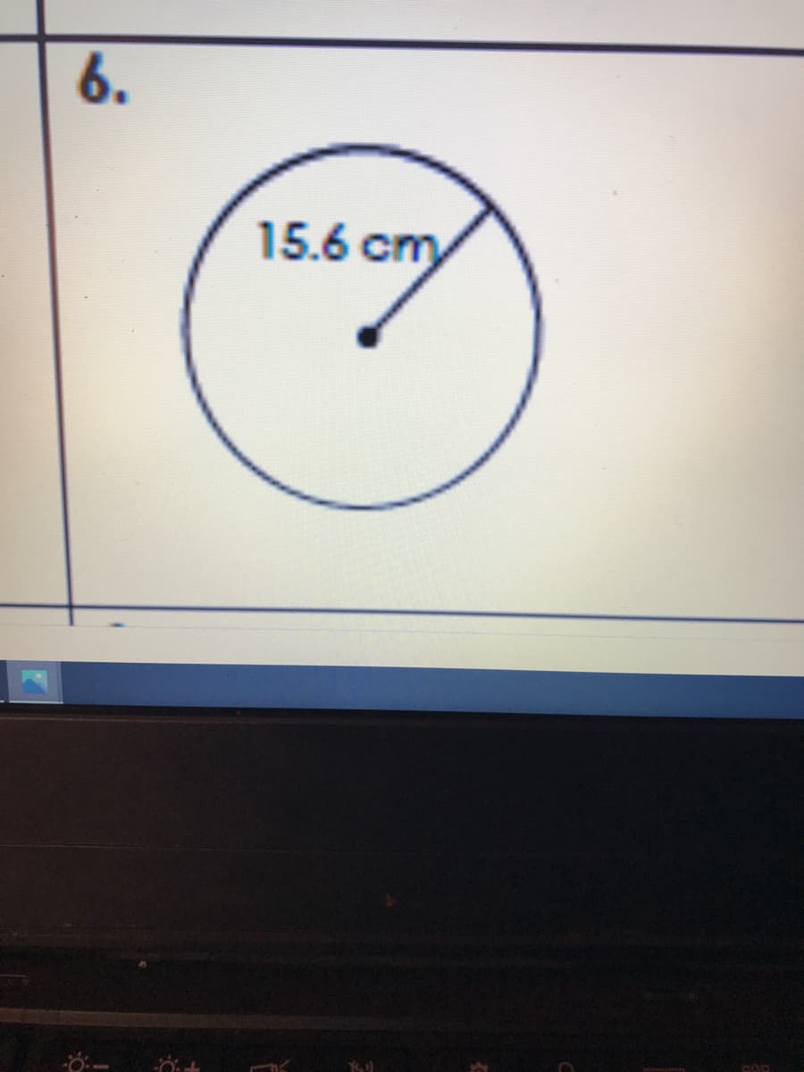 **Problem 6: Understanding Circle Measurements**

Given the following diagram:

[Insert Image of Circle Here]

In the diagram, we have a circle with a radius clearly marked as 15.6 cm. The radius is the distance from the center of the circle to any point on its perimeter. 

**Key Information:**
- **Radius (r):** 15.6 cm

**Explanation of Diagrams:**

The diagram consists of a simple circle with a line segment originating from the center and reaching out to the edge of the circle. This line segment represents the radius of the circle, which is labeled as "15.6 cm."

**Mathematical Context:**

1. **Circumference of the Circle (C):**
   To find the circumference, we use the formula:
   \[
   C = 2\pi r
   \]
   Plugging in the value of the radius:
   \[
   C = 2\pi(15.6 \text{ cm}) \approx 98.0 \text{ cm}
   \]

2. **Area of the Circle (A):**
   To find the area, we use the formula:
   \[
   A = \pi r^2
   \]
   Plugging in the value of the radius:
   \[
   A = \pi (15.6 \text{ cm})^2 \approx 764.5 \text{ cm}^2
   \]

Understanding these basic properties of circles is essential in geometry and is applicable in various real-life scenarios, such as designing wheels, clocks, and any other round shapes.