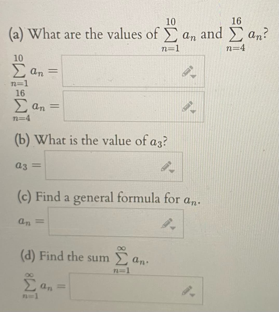 10
16
(a) What are the values of an and an?
n=1
n=4
10
2 an =
n=1
16
2 an =
n=4
(b) What is the value of a3?
a3 =
%3D
(c) Find a general formula for an.
an =
(d) Find the sum
E an:
n=1
2an =
n=1
