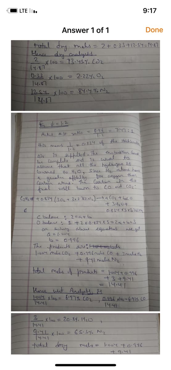 LTE.
Answer 1 of 1
Done
total dry mahs = 2 + 0.33 + 12-54 = 14.87
Here dry coalysts
2
*100 = 13.45%. (02
14.87
10.33 x 100 = 2-224₁ 0₂
14.87
12.54 x 100 = 84-49 №₂
14.87
for d = 1.2
Actul A/F gatio = 8.96
1-2
this meat = 0.834 of the stoichiomety!
1.2
is supplied. The
end is
combustion Cand
to
assume that all the hydrogen is
buorld
to M₂0, Shnee H₂ atoms hous
a greater affinity for oxygen then
Carbon atond. The Carbon win the
fuel will bun to (o and (0₂:
air
be complete
لصالب
7:47:1
C₂H₂ +0.834 (30₂ + 3x 3.762 N₂)→ a Co₂ + bco
+34₂0+
€
0.834 x3 x3.762₂
C balonce
©2=a+b
0 balance 1 + 2 x 0·834 X 3=2<+5+3
sulury above equations are get
a = 1.004
b= 0.996
fance what Analyst G
1·004 x 100 = 6.97% (0₂
14.41
The products are: textmolds
1.004 mois (O₂ +0.996 mos (0 + 3 meld H₂
+ 9.41 mals N₂
total males of products.
x 100 = 20.8%. 1₂0
9:17
= 1·004 +0.996.
+3+9.41
14.41
3
14.41
9.41 x 100 = 65.3% N₂₂
14.41
total dry
02-996x100=6.917. CO
14.41
mely = 1004 +0.996.
+9.41