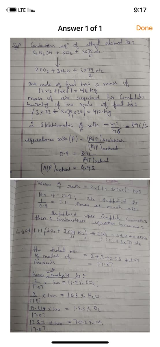 LTE.
Answer 1 of 1
Combustion ign of ethyl alchol is:
C₂H5OH + 30₂ + 3x29 №₂
21
200₂ + 3H₂O + 3× 79 №₂
21
One mole of fuel
has
(2x12 + 16x 8) = 46kg
00
mass of
mass of als required for Complete
burning of one mole of fuel is:
(3 x 32 + 3x12x20) = 412 kg.
Stoichiometric
4
equivalence ratio (P) = (A/F/Sto
0-9 = 8.91
Volum
for 4=0.9;
1 =
0.9
A
F
(A/F) actual = 9.95
xatto = 4₁² =
46
the
of males of
Products
total no.
a
(A/P) achat
Alf) actual
(₂450H + 1-1 (30₂ + 3x29 N₂)
Page No.
ratto = 3x (1 + 3-762) = 14-3
times
0.334 x 100 =
17.87
stoichish.
9:17
als supplied is
much
Sufflined for Complete Combusttany
thens Combustion equation becomes :
wet
fence analysis it
2
17.87
=
Done
x 100 = 11.2%. (0₂;
= 896/2
3 x 100 = 16.8 40 4₂0
17-87
1.851 0₂
12.54 x 100 = 70-2Y. N₂₁₂
17-87
وله
→200₂ + 3H₂0 +0.11×30₂-
+ 1-11 x 3 x 79 №₂
21
= 2+3 +0.33 +12.54.
17-87