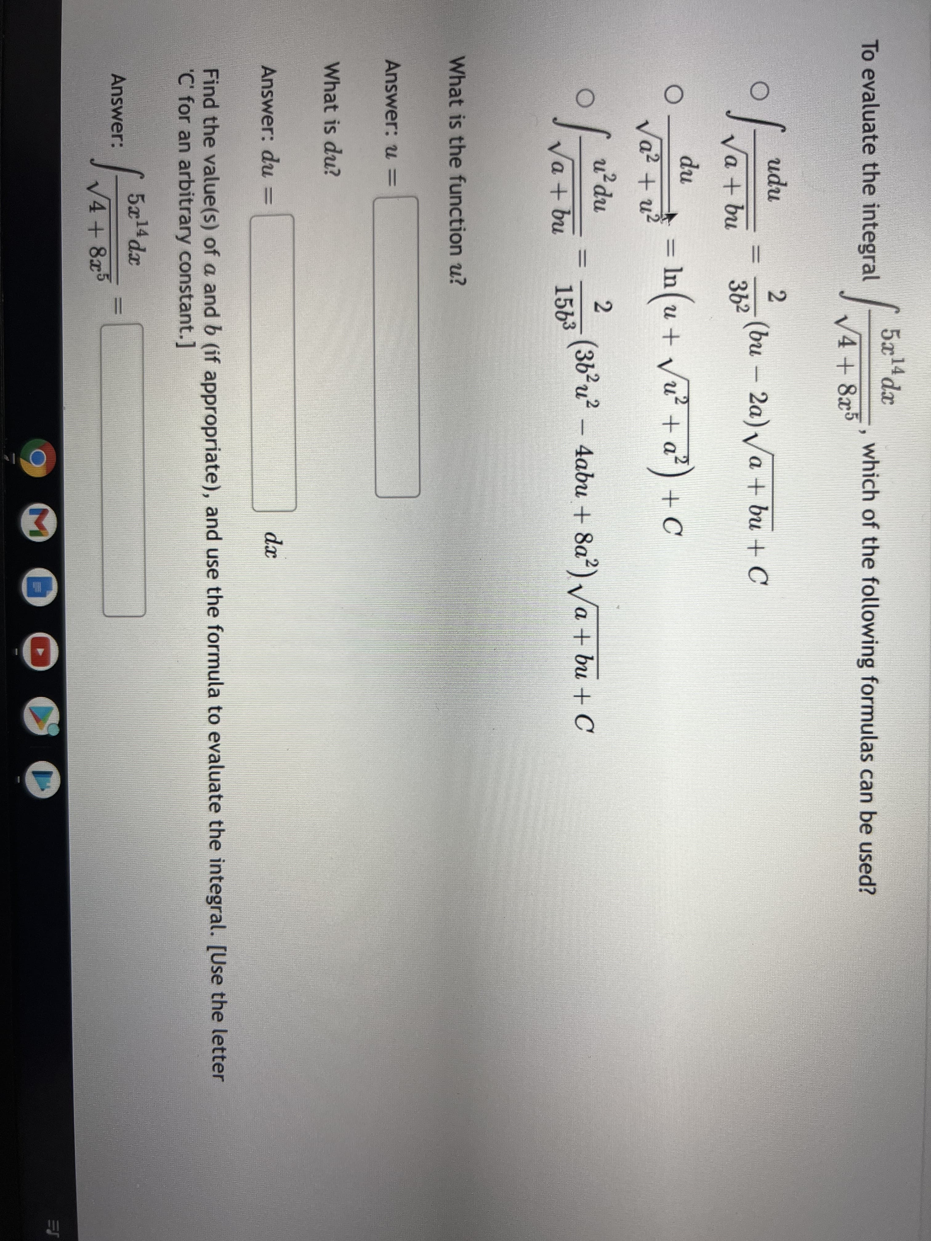 5x
14 dx
To evaluate the integral
which of the following formulas can be used?
V4+8x5
udu
(bu
(bu – 2a)Va + bu + C
Va + bu
362
du
n)때
(36²u² – 4abu + 8a²) /a + bu + C
In (u + Vu? + a²) + C
Va? + a²)
Vu²
Va? + u?
u²du
Va + bu
1563
What is the function u?
Answer: u =
What is du?
Answer: du =
dx
Find the value(s) of a and b (if appropriate), and use the formula to evaluate the integral. [Use the letter
C' for an arbitrary constant. ]
5x14dx
Answer:
V4+ 8x
M
