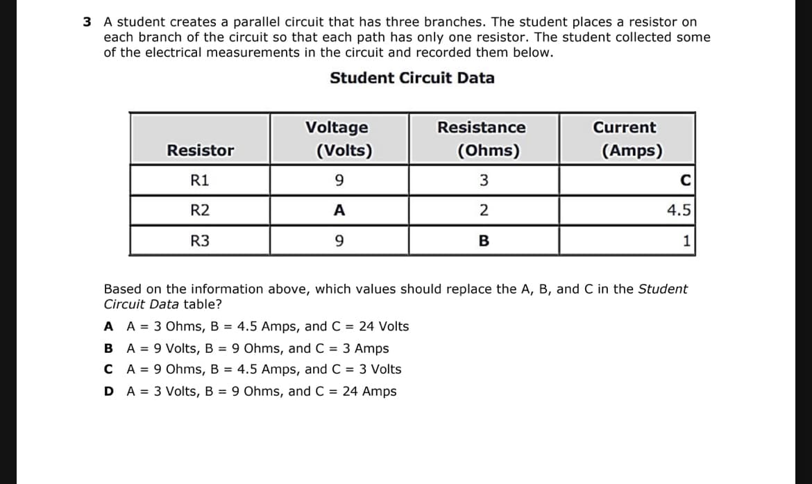 3 A student creates a parallel circuit that has three branches. The student places a resistor on
each branch of the circuit so that each path has only one resistor. The student collected some
of the electrical measurements in the circuit and recorded them below.
Student Circuit Data
Voltage
Resistance
Current
Resistor
(Volts)
(Ohms)
(Amps)
R1
9.
3
R2
A
2
4.5
R3
9.
B
1
Based on the information above, which values should replace the A, B, and C in the Student
Circuit Data table?
A A = 3 Ohms, B = 4.5 Amps, and C = 24 Volts
B A = 9 Volts, B = 9 Ohms, and C = 3 Amps
C A = 9 Ohms, B = 4.5 Amps, and C = 3 Volts
D A = 3 Volts, B = 9 Ohms, and C = 24 Amps
