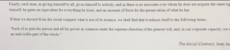 Finally, each man, in giving himself to all, gives himself to nobody; and as there is no associate over whom he does not acquire the same rig
himself, he gains an equivalent for everything he loses, and an increase of force for the preservation of what he has.
If then we discard from the social compact what is not of its essence, we shall find that it reduces itself to the following terms:
"Each of us puts his person and all his power in common under the supreme direction of the general will, and, in our corporate capacity, we r
an indivisible part of the whole."
The Social Contract, Jean-Jaa
