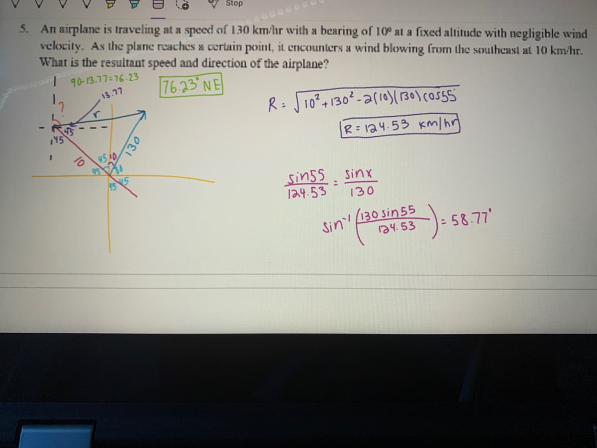 Stop
5. An airplane is traveling at a speed of 130 km/hr with a bearing of 10° at a fixed altitude with negligihle wind
velocity. As the plane reaches a cerlain point, it encounters a wind blowing from the southeast at 10 km/hr.
What is the resultant speed and direction of the airplane?
000000
6-23ר-ך7.q)-B
76.23 NE
7ר. 3ו
R= J10²+1302-ar10)( 130) cosS5
,45
R=124.53 Km/hr
45AD
sin55
124.53
Sinx
130
Sin 130 sin 55
১५. 53
5-58.77'
130
