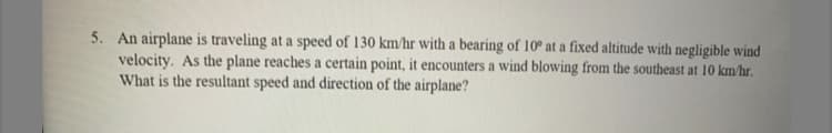 5. An airplane is traveling at a speed of 130 km/hr with a bearing of 10° at a fixed altitude with negligible wind
velocity. As the plane reaches a certain point, it encounters a wind blowing from the southeast at 10 km/hr.
What is the resultant speed and direction of the airplane?
