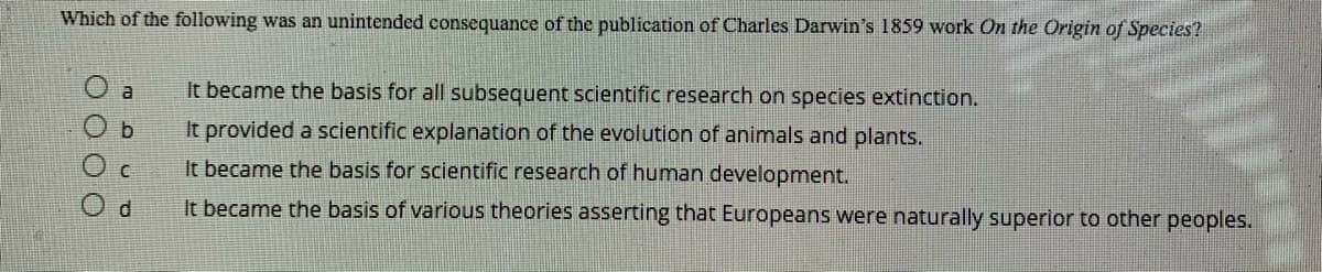 Which of the following was an unintended consequance of the publication of Charles Darwin's 1859 work On the Origin of Species?
It became the basis for all subsequent scientific research on species extinction.
b
It provided a scientific explanation of the evolution of animals and plants.
O c
It became the basis for scientific research of human development.
It became the basis of various theories asserting that Europeans were naturally superior to other peoples.
