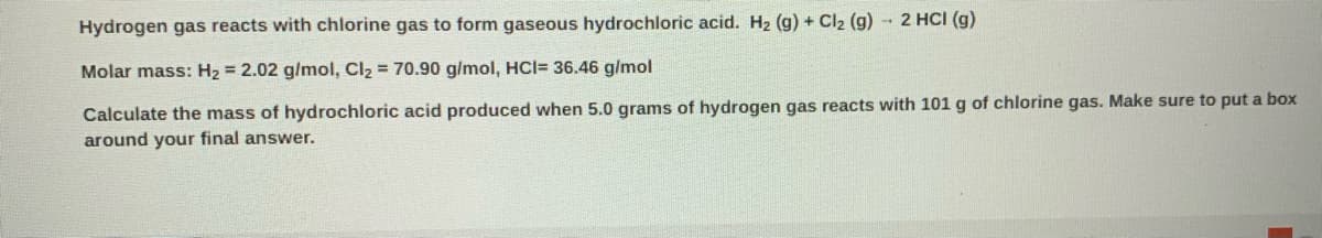 Hydrogen gas reacts with chlorine gas to form gaseous hydrochloric acid. H2 (g) + Cl2 (g) - 2 HCI (g)
Molar mass: H2 = 2.02 g/mol, Cl2 = 70.90 g/mol, HCI= 36.46 g/mol
Calculate the mass of hydrochloric acid produced when 5.0 grams of hydrogen gas reacts with 101 g of chlorine gas. Make sure to put a box
around your final answer.
