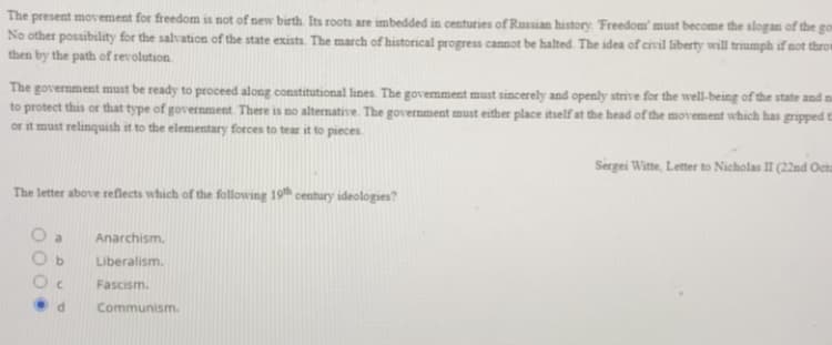 The present movement for freedom is not of new birth. Its roots are imbedded in centuries of Russian history. Freedom' must become the slogan of the
No other posibility for the salvation of the state exists. The march of historical progress cannot be halted. The idea of civil liberty will triumph if not throt
then by the path of revolution.
go
The government must be ready to proceed along constitutional lines The government must sincerely and openly strive for the well-being of the state and n
to protect this or that type of government There is no alternative. The government must either place itself at the head of the movement which has gripped t
or it must relinquish it to the elementary forces to tear it to pieces.
Sergei Witte, Letter to Nicholas II (22nd Oeta
The letter above reflects which of the following 19th century ideologies?
Anarchism.
b.
Liberalism.
C.
Fascism.
Communism.
