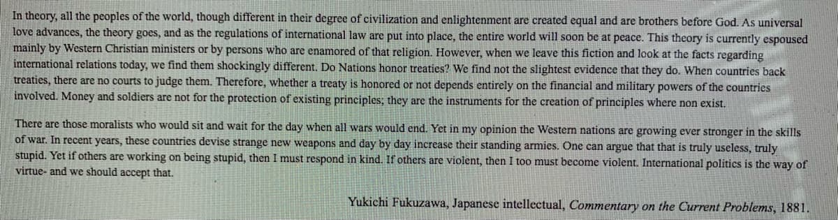 In theory, all the peoples of the world, though different in their degree of civilization and enlightenment are created equal and are brothers before God. As universal
love advances, the theory goes, and as the regulations of international law are put into place, the entire world will soon be at peace. This theory is currently espoused
mainly by Western Christian ministers or by persons who are enamored of that religion. However, when we leave this fiction and look at the facts regarding
international relations today, we find them shockingly different. Do Nations honor treaties? We find not the slightest evidence that they do. When countries back
treaties, there are no courts to judge them. Therefore, whether a treaty is honored or not depends entirely on the financial and military powers of the countries
involved. Money and soldiers are not for the protection of existing principles; they are the instruments for the creation of principles where non exist.
There are those moralists who would sit and wait for the day when all wars would end. Yet in my opinion the Western nations are growing ever stronger in the skills
of war. In recent years, these countries devise strange new weapons and day by day increase their standing armies. One can argue that that is truly useless, truly
stupid. Yet if others are working on being stupid, then I must respond in kind. If others are violent, then I too must become violent. International politics is the way of
virtue- and we should accept that.
Yukichi Fukuzawa, Japanese intellectual, Commentary on the Current Problems, 1881.
