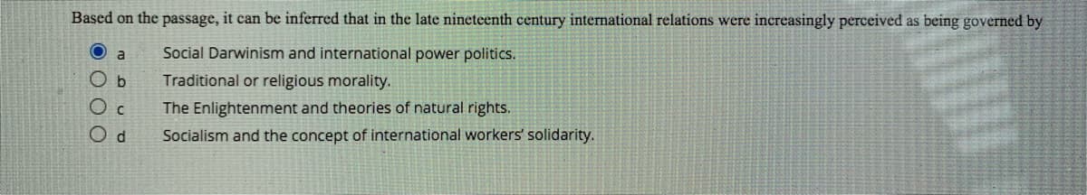 Based on the passage, it can be inferred that in the late nineteenth century international relations were increasingly perceived as being governed by
Social Darwinism and international power politics.
b
Traditional or religious morality.
The Enlightenment and theories of natural rights.
Od
Socialism and the concept of international workers' solidarity.
OO O O
