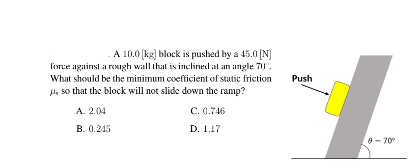 A 10.0 [kg] block is pushed by a 45.0 [N]
force against a rough wall that is inclined at an angle 70°.
What should be the minimum coefficient of static friction
Push
Hg so that the block will not slide down the ramp?
А. 2.04
C. 0.746
В. 0.245
D. 1.17
0 = 70°
