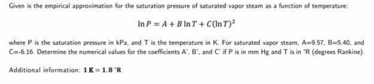 Given is the empirical approximation for the saturation pressure of saturated vapor steam as a function of temperature:
In P = A + B In T+ C(In T)2
where P is the saturation pressure in kPa, and T is the temperature in K. For saturated vapor steam, A=9.57, B=5.40, and
C=-6.16. Determine the numerical values for the coefficients A', B', and C' if P is in mm Hg and T is in "R (degrees Rankine).
Additional information: 1K = 1.8 R
