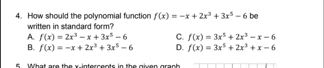 4. How should the polynomial function f(x) = -x + 2x3 + 3x5 – 6 be
written in standard form?
A. f(x) = 2x³ – x + 3x5 – 6
B. f(x) = -x + 2x³ + 3x5 – 6
C. f(x) = 3x5 + 2x3 – x – 6
D. f(x) = 3x5 + 2x3 + x – 6
5.
What are the x-intercents in the given granh
