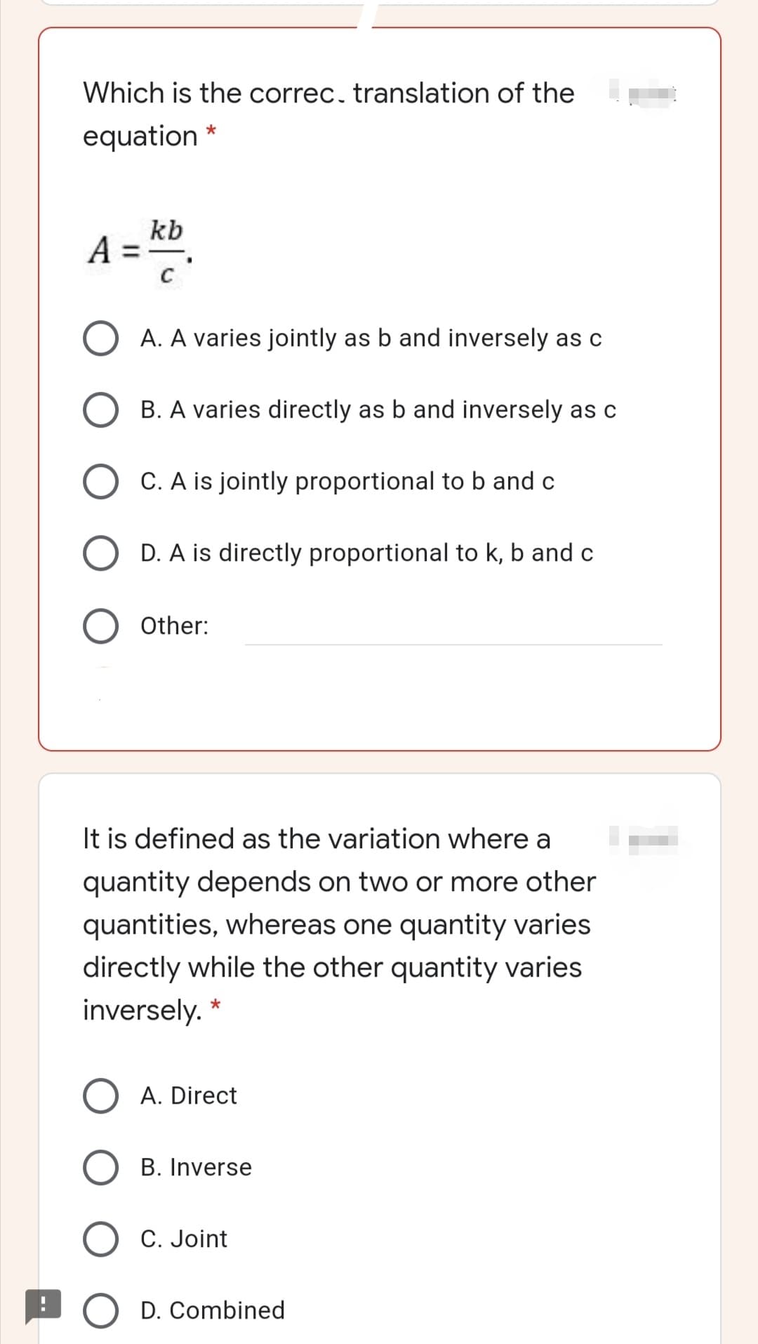 Which is the correc, translation of the
equation *
kb
A = .
A. A varies jointly as b and inversely as c
B. A varies directly as b and inversely as c
C. A is jointly proportional to b and c
D. A is directly proportional to k, b and c
Other:
It is defined as the variation where a
quantity depends on two or more other
quantities, whereas one quantity varies
directly while the other quantity varies
inversely. *
A. Direct
B. Inverse
C. Joint
O D. Combined
