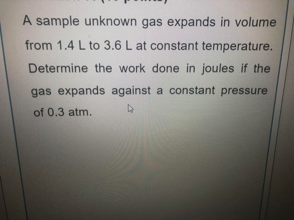 A sample unknown gas expands in volume
from 1.4 L to 3.6 L at constant temperature.
Determine the work done in joules if the
gas expands against a constant pressure
of 0.3 atm.
