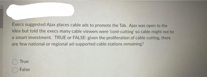 Execs suggested Ajax places cable ads to promote the Tab. Ajax was open to the
idea but told the execs many cable viewers were 'cord-cutting' so cable might not be
a smart investment. TRUE or FALSE: given the proliferation of cable cutting, there
are few national or regional ad-supported cable stations remaining?
True
False