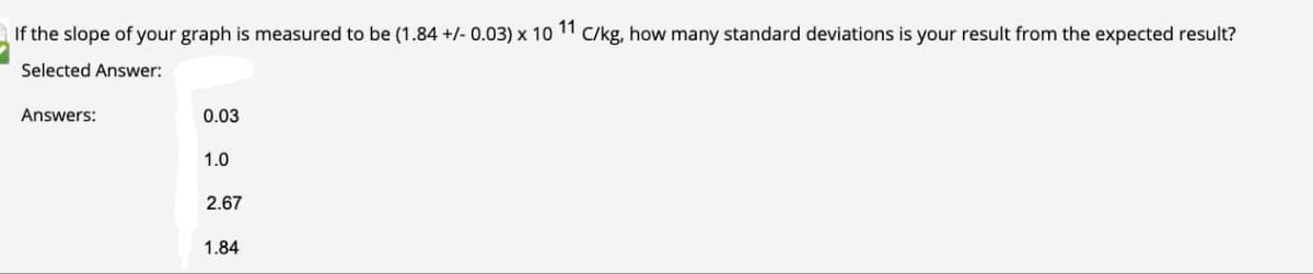 If the slope of your graph is measured to be (1.84 +/- 0.03) x 10 11
C/kg, how many standard deviations is your result from the expected result?
Selected Answer:
Answers:
0.03
1.0
2.67
1.84
