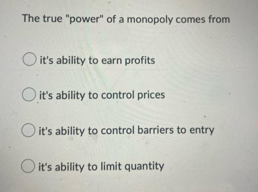 The true "power" of a monopoly comes from
O it's ability to earn profits
it's ability to control prices
it's ability to control barriers to entry
O it's ability to limit quantity
