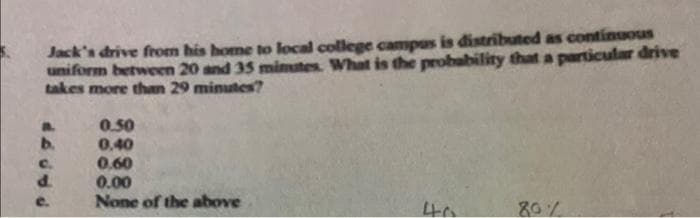 Jack's drive from his home to local college campus is distributed as continuous
uniform between 20 and 35 mimutes. What is the probability that a particular drive
takes more than 29 minutes?
0.50
0,40
0.60
0.00
None of the above
b.
C.
d.
