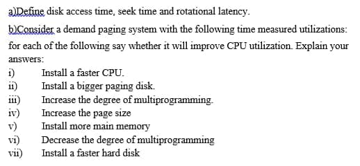 aDefine disk access time, seek time and rotational latency.
bConsider a demand paging system with the following time measured utilizations:
for each of the following say whether it will improve CPU utilization. Explain your
answers:
i)
i1)
Install a faster CPU.
111
iv)
v)
vi)
vii)
Install a bigger paging disk.
Increase the degree of multiprogramming.
Increase the page size
Install more main memory
Decrease the degree of multiprogramming
Install a faster hard disk
