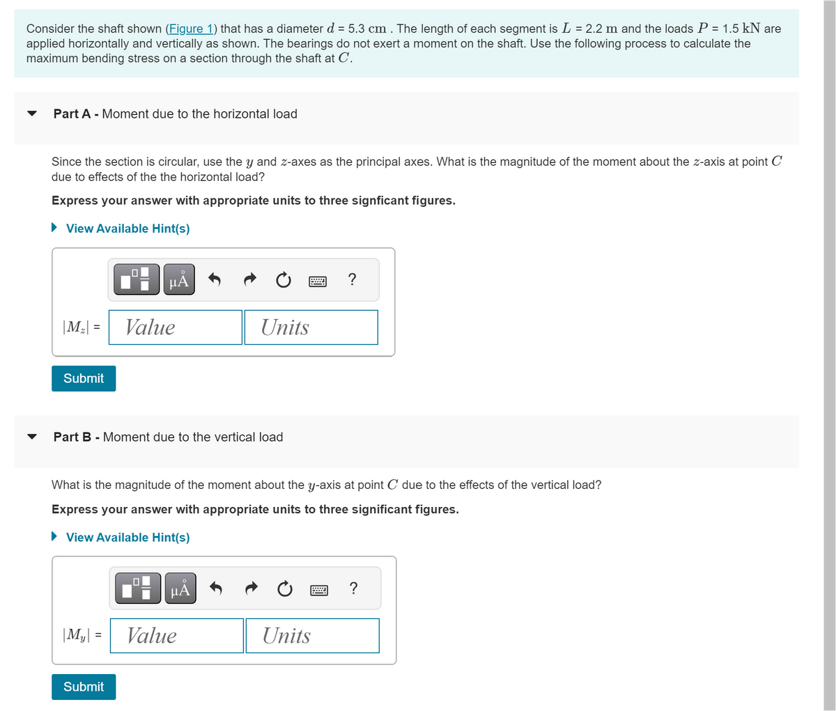 Consider the shaft shown (Figure 1) that has a diameter d = 5.3 cm . The length of each segment is L = 2.2 m and the loads P = 1.5 kN are
applied horizontally and vertically as shown. The bearings do not exert a moment on the shaft. Use the following process to calculate the
maximum bending stress on a section through the shaft at C.
Part A - Moment due to the horizontal load
Since the section is circular, use the y and z-axes as the principal axes. What is the magnitude of the moment about the z-axis at point C
due to effects of the the horizontal load?
Express your answer with appropriate units to three signficant figures.
► View Available Hint(s)
|M₂| =
Submit
☐
|M₂| =
Submit
O
μA
Value
Part B - Moment due to the vertical load
What is the magnitude of the moment about the y-axis at point C due to the effects of the vertical load?
Express your answer with appropriate units to three significant figures.
View Available Hint(s)
☐
Units
μᾶ
Value
?
Units
?