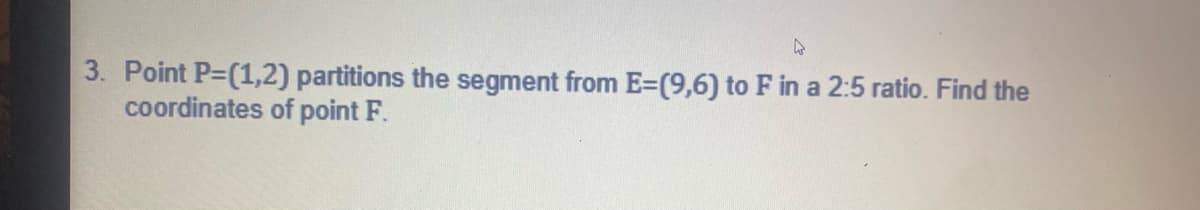 **Problem Statement:**

3. Point \( P = (1,2) \) partitions the segment from \( E = (9,6) \) to \( F \) in a 2:5 ratio. Find the coordinates of point \( F \).

**Explanation for Better Understanding:**

To find the coordinates of point \( F \), we need to use the section formula which helps in determining the coordinates of a point that divides a line segment internally in a certain ratio. 

- Given coordinates:
  - \( P=(1,2) \)
  - \( E=(9,6) \)
- Given ratio: \( 2:5 \)

Let \( F = (x,y) \).
  
Using the section formula for internal division, for a point \( P \) dividing the line segment \( EF \) in the ratio \( m:n \), the coordinates are given by:
\[ P = \left( \frac{mx_2 + nx_1}{m+n}, \frac{my_2 + ny_1}{m+n} \right) \]

Here:
- \( P \) is the point dividing the segment \( EF \)
- \( m \) is 2 (the first part of the given ratio)
- \( n \) is 5 (the second part of the given ratio)
- \( E = (x_1, y_1) = (9, 6) \)
- \( F = (x_2, y_2) = (x, y) \)
- Coordinates of \( P = \left( \frac{5x + 2*9}{5+2}, \frac{5y + 2*6}{5+2} \right) = (1,2) \)

Setting up the equations:
\[ \frac{5x + 18}{7} = 1 \]
\[ \frac{5y + 12}{7} = 2 \]

Solving for \( x \):
\[ 5x + 18 = 7 \]
\[ 5x = -11 \]
\[ x = -\frac{11}{5} \]

Solving for \( y \):
\[ 5y + 12 = 14 \]
\[ 5y = 2 \]
\[ y = \frac{2}{5} \]

Therefore, the coordinates of point \( F \) are \( \